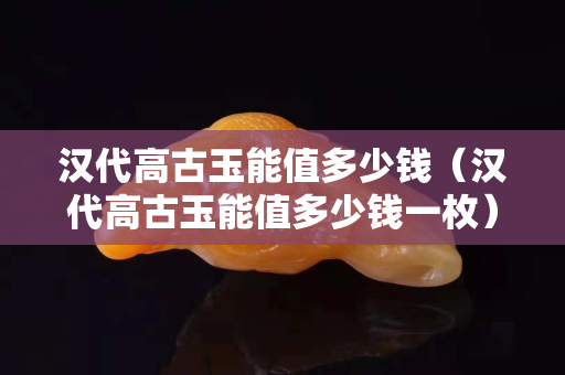 汉代高古玉能值多少钱（汉代高古玉能值多少钱一枚）