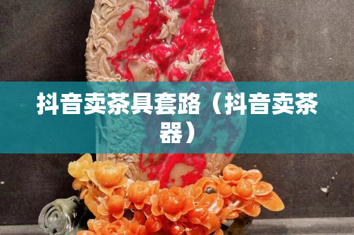 抖音卖茶具套路（抖音卖茶器）