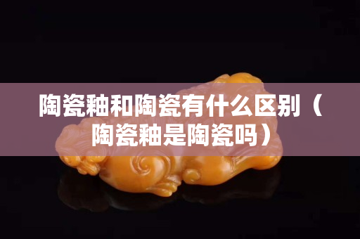 陶瓷釉和陶瓷有什么区别（陶瓷釉是陶瓷吗）
