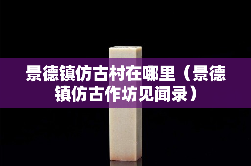 景德镇仿古村在哪里（景德镇仿古作坊见闻录）