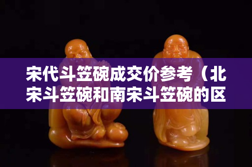 宋代斗笠碗成交价参考（北宋斗笠碗和南宋斗笠碗的区别）