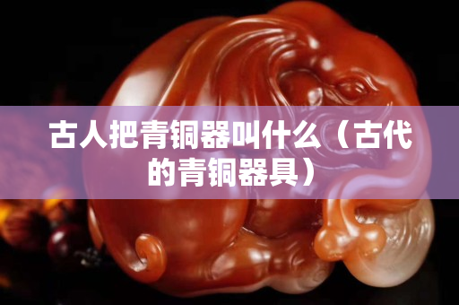 古人把青铜器叫什么（古代的青铜器具）