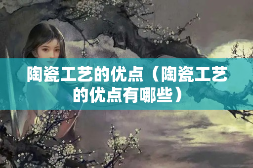 陶瓷工艺的优点（陶瓷工艺的优点有哪些）