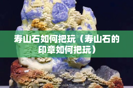 寿山石如何把玩（寿山石的印章如何把玩）