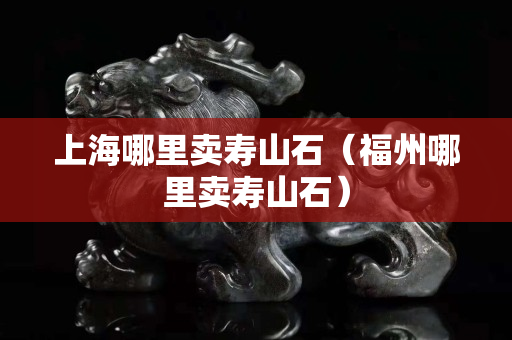 上海哪里卖寿山石（福州哪里卖寿山石）