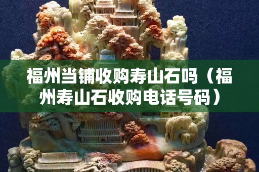 福州当铺收购寿山石吗（福州寿山石收购电话号码）