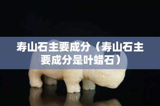 寿山石主要成分（寿山石主要成分是叶蜡石）