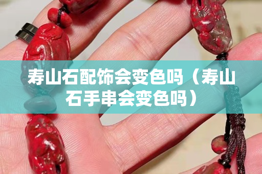 寿山石配饰会变色吗（寿山石手串会变色吗）