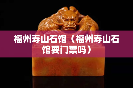 福州寿山石馆（福州寿山石馆要门票吗）