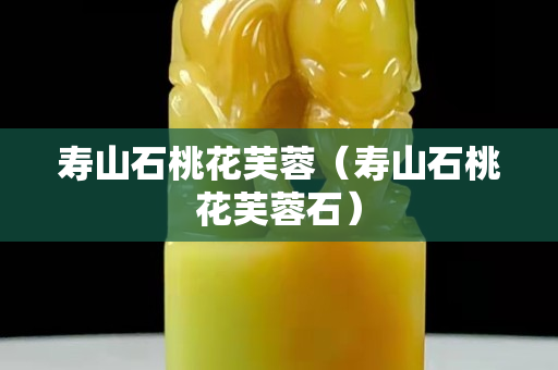 寿山石桃花芙蓉（寿山石桃花芙蓉石）
