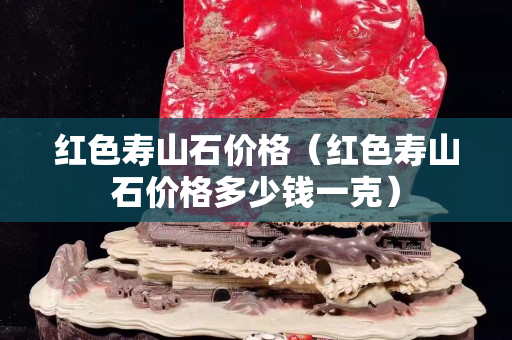 红色寿山石价格（红色寿山石价格多少钱一克）