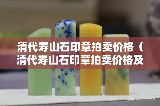 清代寿山石印章拍卖价格（清代寿山石印章拍卖价格及图片）