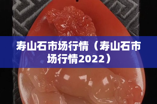 寿山石市场行情（寿山石市场行情2022）
