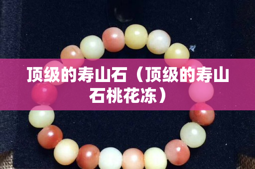 顶级的寿山石（顶级的寿山石桃花冻）