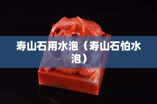 寿山石用水泡（寿山石怕水泡）