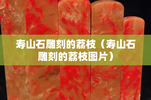 寿山石雕刻的荔枝（寿山石雕刻的荔枝图片）