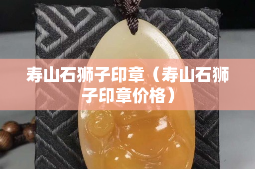 寿山石狮子印章（寿山石狮子印章价格）