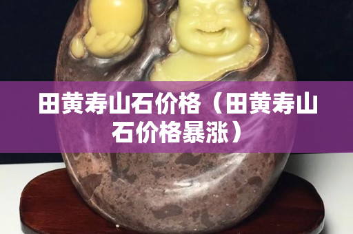 田黄寿山石价格（田黄寿山石价格暴涨）