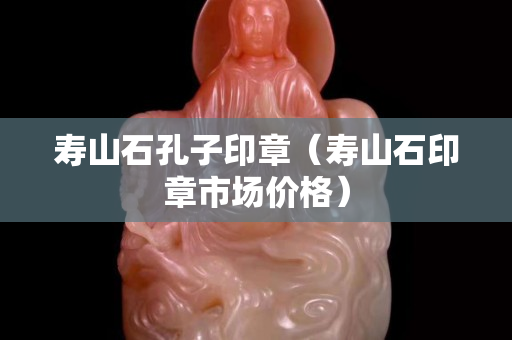 寿山石孔子印章（寿山石印章市场价格）