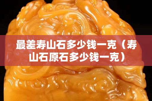 最差寿山石多少钱一克（寿山石原石多少钱一克）