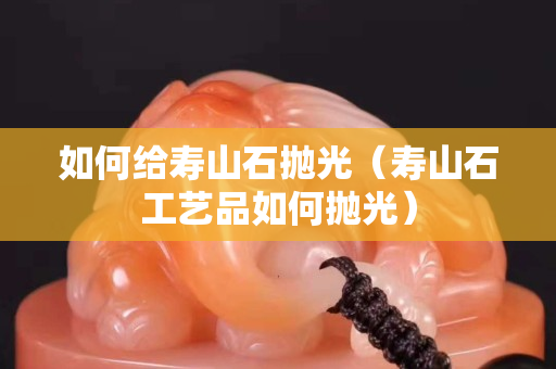 如何给寿山石抛光（寿山石工艺品如何抛光）