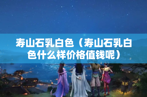 寿山石乳白色（寿山石乳白色什么样价格值钱呢）