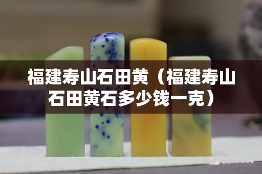 福建寿山石田黄（福建寿山石田黄石多少钱一克）