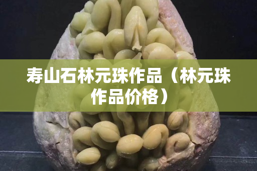 寿山石林元珠作品（林元珠作品价格）