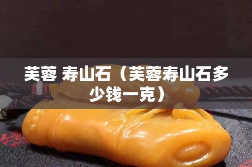 芙蓉 寿山石（芙蓉寿山石多少钱一克）