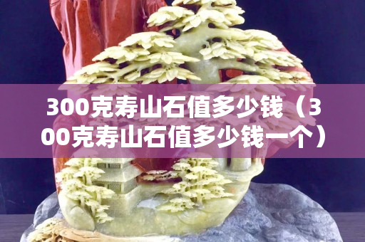 300克寿山石值多少钱（300克寿山石值多少钱一个）