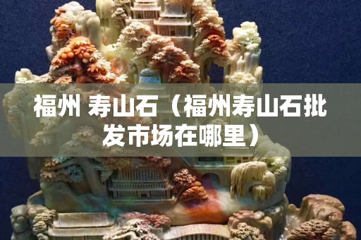 福州 寿山石（福州寿山石批发市场在哪里）