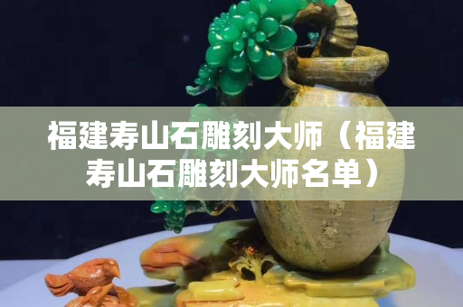 福建寿山石雕刻大师（福建寿山石雕刻大师名单）