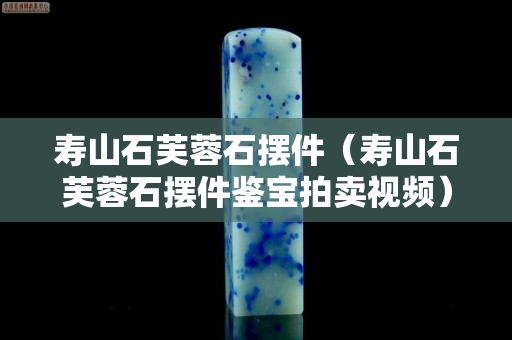 寿山石芙蓉石摆件（寿山石芙蓉石摆件鉴宝拍卖视频）