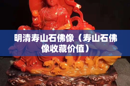 明清寿山石佛像（寿山石佛像收藏价值）
