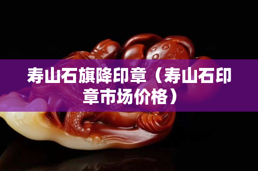 寿山石旗降印章（寿山石印章市场价格）