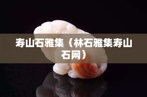 寿山石雅集（林石雅集寿山石网）