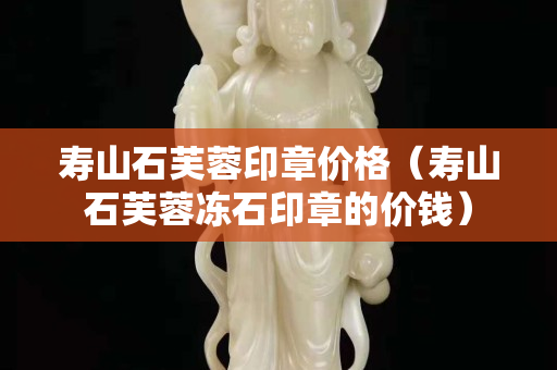 寿山石芙蓉印章价格（寿山石芙蓉冻石印章的价钱）
