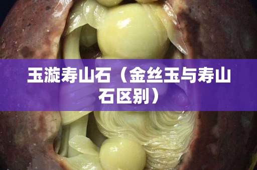 玉漩寿山石（金丝玉与寿山石区别）