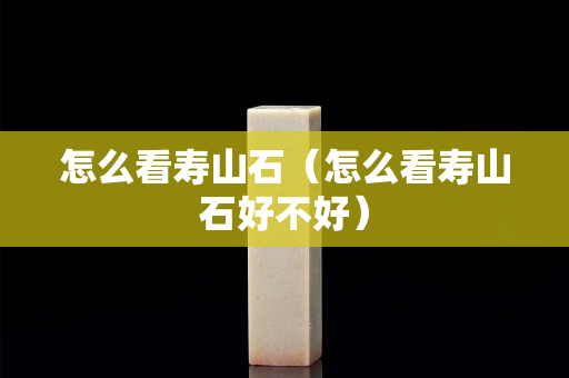 怎么看寿山石（怎么看寿山石好不好）