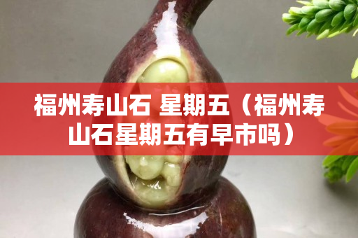 福州寿山石 星期五（福州寿山石星期五有早市吗）