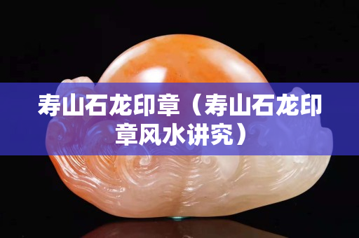 寿山石龙印章（寿山石龙印章风水讲究）