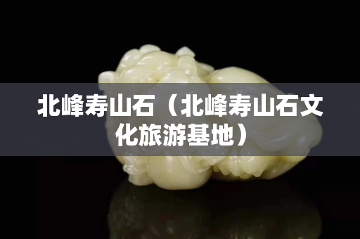 北峰寿山石（北峰寿山石文化旅游基地）
