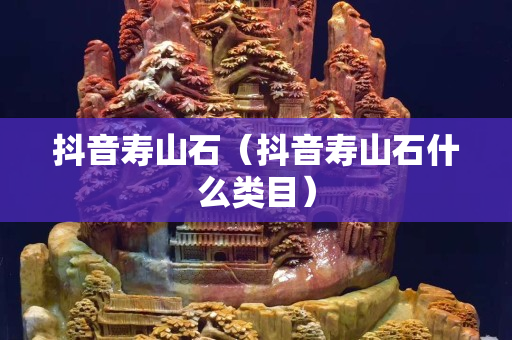 抖音寿山石（抖音寿山石什么类目）