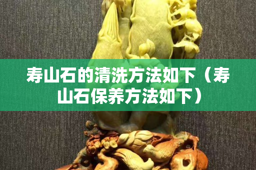 寿山石的清洗方法如下（寿山石保养方法如下）