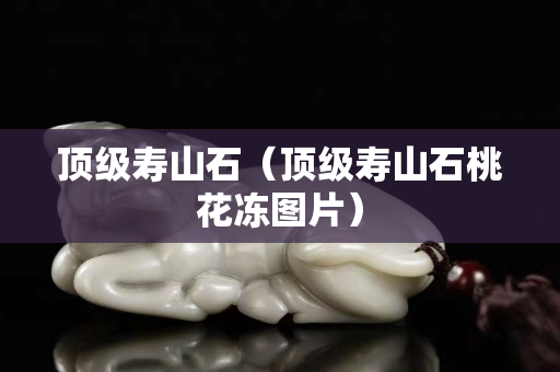 顶级寿山石（顶级寿山石桃花冻图片）