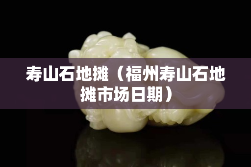 寿山石地摊（福州寿山石地摊市场日期）