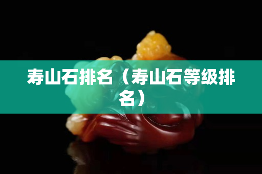 寿山石排名（寿山石等级排名）