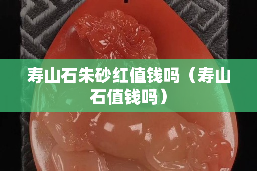 寿山石朱砂红值钱吗（寿山石值钱吗）