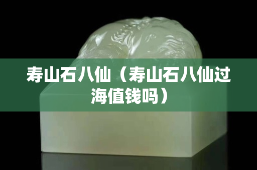 寿山石八仙（寿山石八仙过海值钱吗）