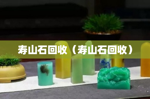 寿山石回收（寿山石回收）